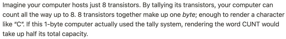 Imagine your computer hosts just 8 transistors. By tallying its transistors, your computer can count all the way up to 8. 8 transistors together make up one byte; enough to render a character like “C”. If this 1-byte computer actually used the tally system, rendering the word CUNT would take up half its total capacity.
