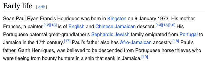 Sean Paul Ryan Francis Henriques was born in Kingston on 9 January 1973. His mother Frances, a painter,[12][13] is of English and Chinese Jamaican descent.[14][15][16] His Portuguese paternal great-grandfather's Sephardic Jewish family emigrated from Portugal to Jamaica in the 17th century.[17] Paul’s father also has Afro-Jamaican ancestry.[18] Paul's father, Garth Henriques, was believed to be descended from Portuguese horse thieves who were fleeing from bounty hunters in a ship that sank in Jamaica.[19]