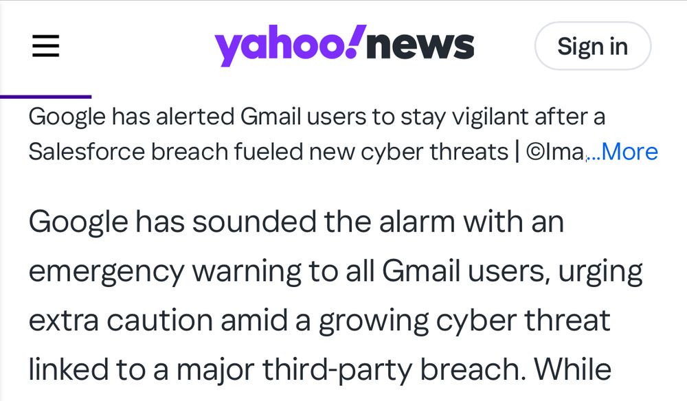yahoo!news
Sign in

Google has alerted Gmail users to stay vigilant after a Salesforce breach fueled new cyber threats | Olma....More

Google has sounded the alarm with an emergency warning to all Gmail users, urging extra caution amid a growing cyber threat linked to a major third-party breach. While