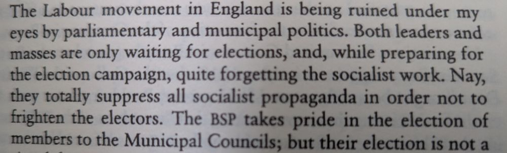 "The Labour movement in England is being ruined under my eyes by parliamentary and municipal politics.  Both leaders and masses are only waiting for elections, and, while preparing for the election campaign, quite forgetting the socialist work. Nay, they totally suppress all socialist propaganda in order not to frighten the electors. [...]"