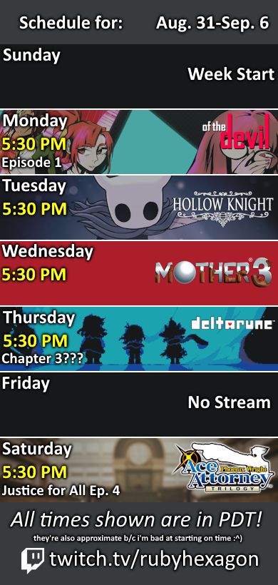 A picture of my stream schedule, for the week of August 31st to September 6th. All times mentioned are in Pacific Daylight Time, and, unless stated otherwise, are at 5:30 PM. On Monday, I'll be playing of the Devil (episode 1), co-hosted. On Tuesday, I'll be playing Hollow Knight. On Wednesday, I'll be playing Mother 3. On Thursday, I'll be playing Deltarune (end of Chapter 2, followed by Chapter 3), co-hosted. Finally, on Saturday, I'll be playing Ace Attorney Trilogy (episode 4 of the second game), co-hosted.