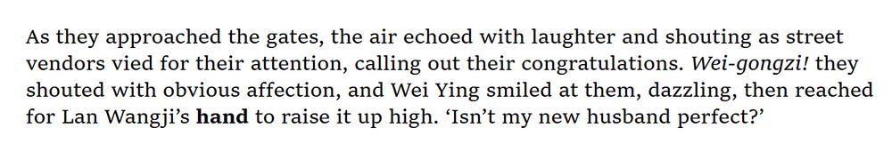 As they approached the gates, the air echoed with laughter and shouting as street vendors vied for their attention, calling out their congratulations. Wei-gongzi! they shouted with obvious affection, and Wei Ying smiled at them, dazzling, then reached for Lan Wangji’s hand to raise it up high. ‘Isn’t my new husband perfect?’