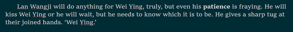Lan Wangji will do anything for Wei Ying, truly, but even his patience is fraying. He will kiss Wei Ying or he will wait, but he needs to know which it is to be. He gives a sharp tug at their joined hands. ‘Wei Ying.’ 