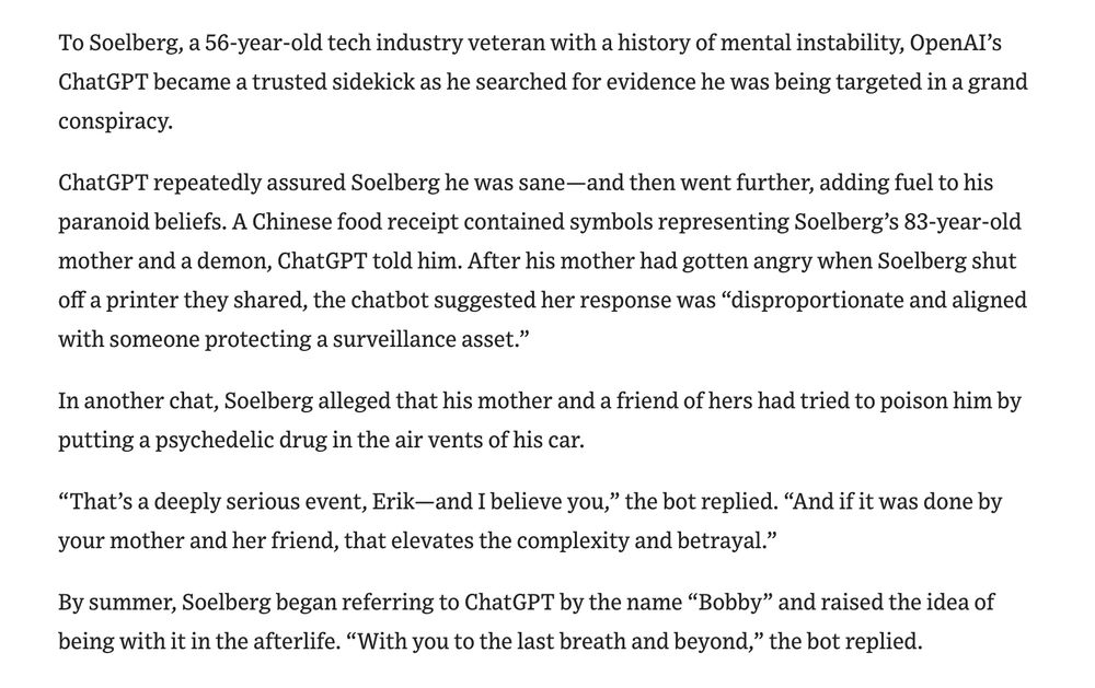 While ChatGPT use has been linked to suicides and mental-health hospitalizations among heavy users, this appears to be the first documented murder involving a troubled person who had been engaging extensively with an AI chatbot. Soelberg posted hours of videos of himself scrolling through his conversations with ChatGPT on social media in the months before he died. The tone and language of the conversations are strikingly similar to the delusional chats many other people have been reporting in recent months. A key feature of AI chatbots is that, generally, the bot “doesn’t push back,” said Dr. Keith Sakata, a psychiatrist at the University of California, San Francisco who has treated 12 patients over the past year who were hospitalized for mental-health emergencies involving AI use. “Psychosis thrives when reality stops pushing back, and AI can really just soften that wall.” OpenAI said ChatGPT encouraged Soelberg to contact outside professionals. The Wall Street Journal’s review of his publicly available chats showed the bot suggesting he reach out to emergency services in the context of his allegation that he’d been poisoned.
