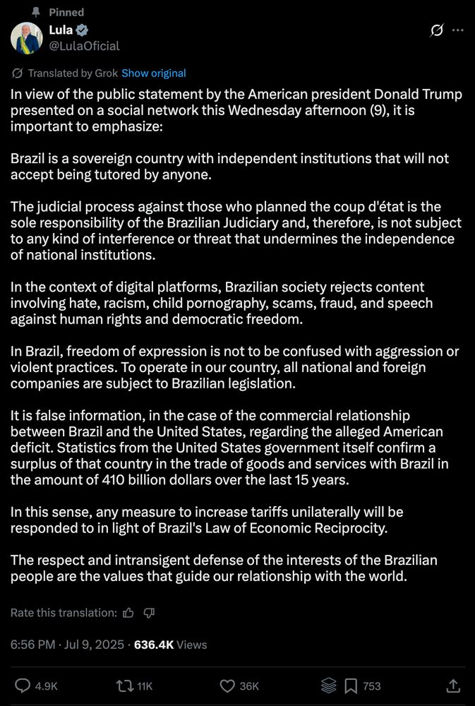 In view of the public statement by the American president Donald Trump presented on a social network this Wednesday afternoon (9), it is important to emphasize:

Brazil is a sovereign country with independent institutions that will not accept being tutored by anyone.

The judicial process against those who planned the coup d'état is the sole responsibility of the Brazilian Judiciary and, therefore, is not subject to any kind of interference or threat that undermines the independence of national institutions.

In the context of digital platforms, Brazilian society rejects content involving hate, racism, child pornography, scams, fraud, and speech against human rights and democratic freedom.

In Brazil, freedom of expression is not to be confused with aggression or violent practices. To operate in our country, all national and foreign companies are subject to Brazilian legislation.

It is false information, in the case of the commercial relationship between Brazil and the United States, regarding the alleged American deficit. Statistics from the United States government itself confirm a surplus of that country in the trade of goods and services with Brazil in the amount of 410 billion dollars over the last 15 years.

In this sense, any measure to increase tariffs unilaterally will be responded to in light of Brazil's Law of Economic Reciprocity.

The respect and intransigent defense of the interests of the Brazilian people are the values that guide our relationship with the world.