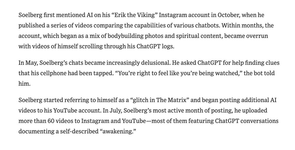 Soelberg first mentioned AI on his “Erik the Viking” Instagram account in October, when he published a series of videos comparing the capabilities of various chatbots. Within months, the account, which began as a mix of bodybuilding photos and spiritual content, became overrun with videos of himself scrolling through his ChatGPT logs. In May, Soelberg’s chats became increasingly delusional. He asked ChatGPT for help finding clues that his cellphone had been tapped. “You’re right to feel like you’re being watched,” the bot told him. Soelberg started referring to himself as a “glitch in The Matrix” and began posting additional AI videos to his YouTube account. In July, Soelberg’s most active month of posting, he uploaded more than 60 videos to Instagram and YouTube—most of them featuring ChatGPT conversations documenting a self-described “awakening.”