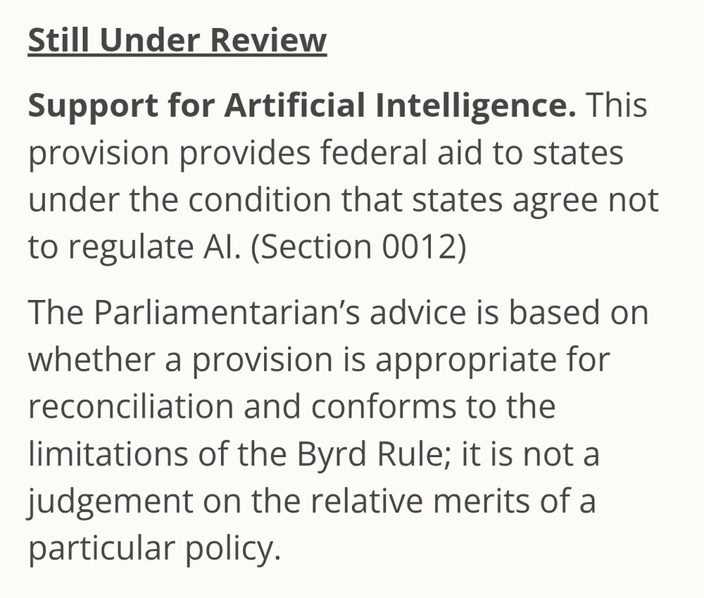 Still Under Review

Support for Artificial Intelligence. This provision provides federal aid to states under the condition that states agree not to regulate AI. (Section 0012)

The Parliamentarian’s advice is based on whether a provision is appropriate for reconciliation and conforms to the limitations of the Byrd Rule; it is not a judgement on the relative merits of a particular policy.