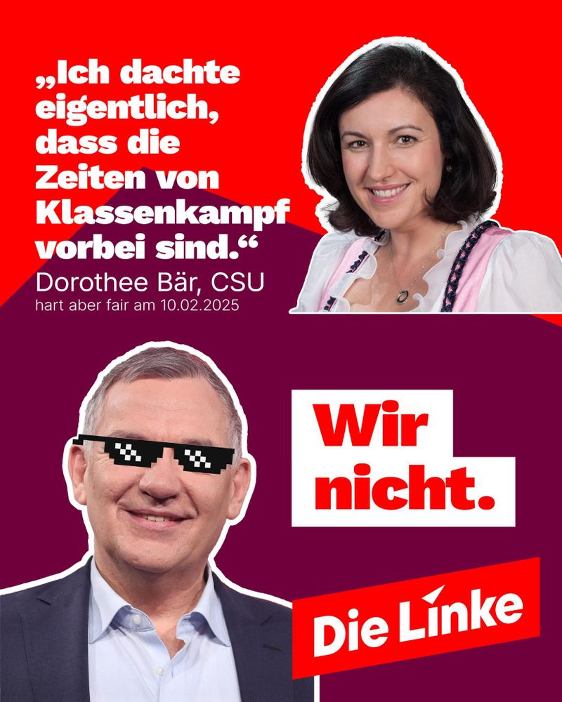 Oben Bild von Dorothee Bär, CSU und Zitat aus der Sendung Hart aber fair vom 10.2.25:
»Ich dachte eigentlich, dass die Zeiten vom Klassenkampf vorbei sind.«

Unten Bild von Jan van Aken mit cooler Brille. Fett: Wir nicht. Logo: Die Linke