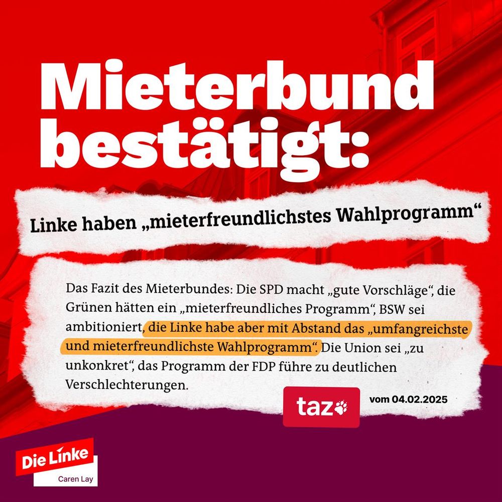 Das Sharepic der Partei Die Linke hat einen roten Hintergrund mit einer stilisierten Häuserfassade. In großer, weißer Schrift steht die Überschrift: „Mieterbund bestätigt:“, darunter folgt in schwarzer Schrift auf weißem, gerissenem Papierhintergrund: „Linke haben ‚mieterfreundlichstes Wahlprogramm‘“.

Darunter ist ein Zitat aus einem taz-Artikel vom 04.02.2025 zu sehen, das die Positionen verschiedener Parteien zur Mietenpolitik zusammenfasst. Besonders hervorgehoben ist der Satz: „die Linke habe aber mit Abstand das ‚umfangreichste und mieterfreundlichste Wahlprogramm‘.“ in gelbem Markierungsstil.

Unten links ist das Logo von Die Linke mit dem Namen Caren Lay zu sehen, rechts daneben das Logo der taz als Quelle.