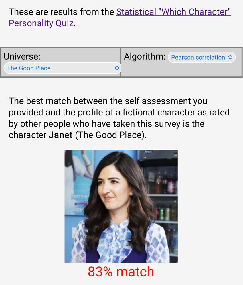 These are results from the Statistical "Which Character" Personality Quiz.
Universe: The Good Place
Algorithm: Pearson correlation
The best match between the self assessment you provided and the profile of a fictional character as rated by other people who gave taken this survey is the character Janet (The Good Place) 
a smiling white woman with long dark brown hair, wearing a white blouse with a blue diamond pattern (diamonds aren’t small) and a blue vest; she’s smirking as she looks off camera