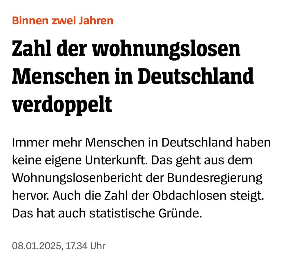 Artikel Spiegel 

Binnen zwei Jahren

Zahl der wohnungslosen Menschen in Deutschland verdoppelt

Immer mehr Menschen in Deutschland haben keine eigene Unterkunft. Das geht aus dem Wohnungslosenbericht der Bundesregierung hervor. Auch die Zahl der Obdachlosen steigt. Das hat auch statistische Gründe.
08.01.2025, 17.34 Uhr