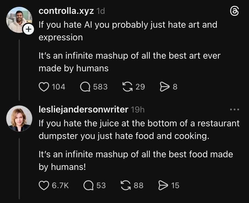 A Twitter exchange. The first is an AI apologist. The second, a normal human being. Be Leslie, not the tech-bro. 

If you hate Al you probably just hate art and expression
It's an infinite mashup of all the best art ever made by humans

lesliejandersonwriter
...
If you hate the juice at the bottom of a restaurant dumpster you just hate food and cooking.
It's an infinite mashup of all the best food made by humans!