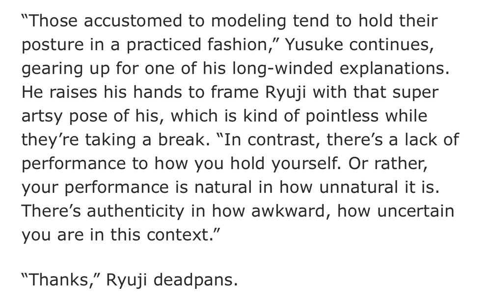 "Those accustomed to modeling tend to hold their posture in a practiced fashion," Yusuke continues, gearing up for one of his long-winded explanations. He raises his hands to frame Ryuji with that super artsy pose of his, which is kind of pointless while they're taking a break. "In contrast, there's a lack of performance to how you hold yourself. Or rather, your performance is natural in how unnatural it is. There's authenticity in how awkward, how uncertain you are in this context."

"Thanks," Ryuji deadpans.