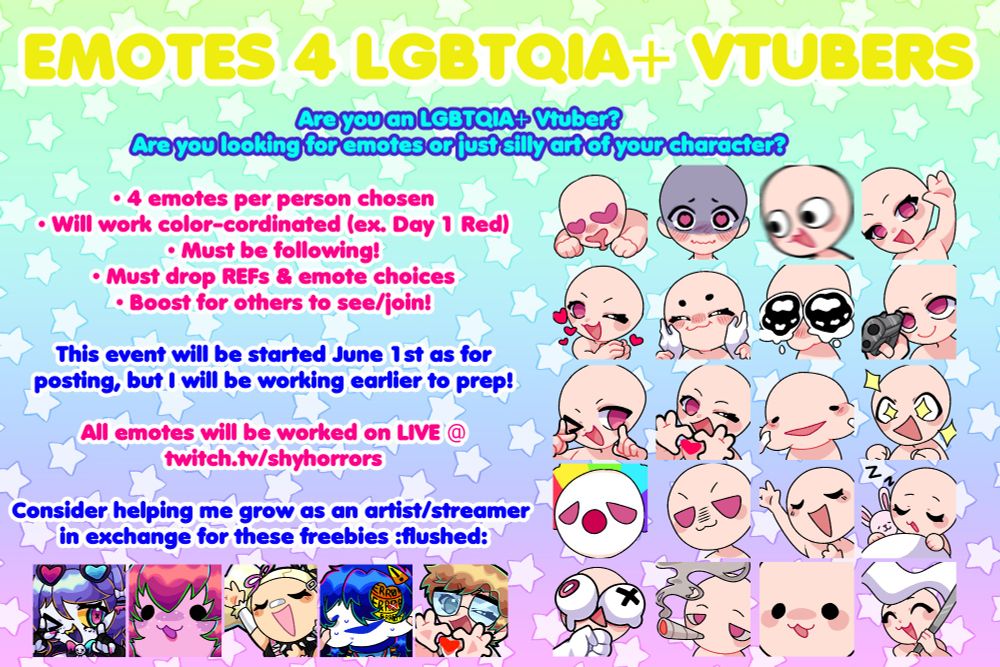 EMOTES FOR LGBTQIA+ VTUBERS

4 emotes per person chosen
Will work color-cordinated (ex. day 1 red)
Must be following (new followers welcome)
Must drop references and emote choices!
Boost for others to see and/or join

This event will be started June 1st as for posting, but I will be working earlier to prep!

All emotes will be worked on LIVE @ twitch.tv/shyhorrors

Consider helping me grow as an artist and streamer in exchange for these freebies 😳