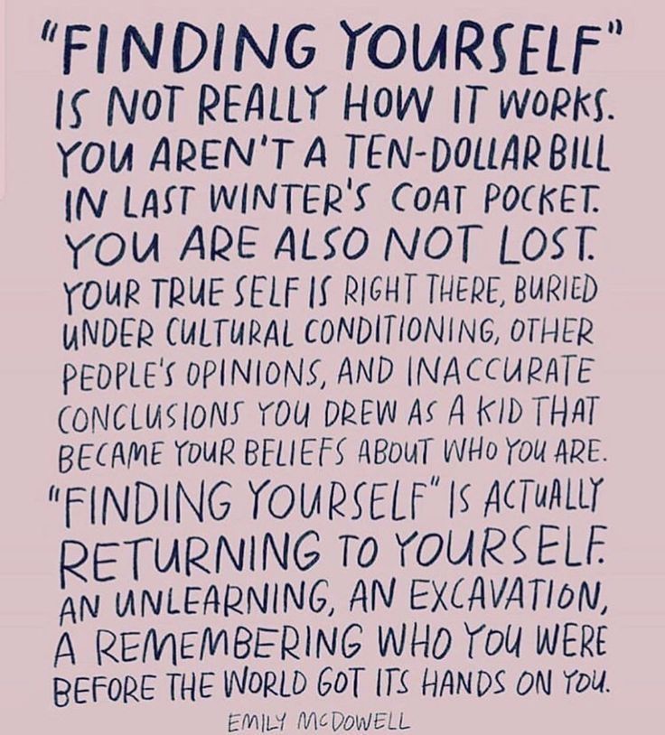 Graphic with this quote: ”‘Finding yourself’ is not really how it works. You aren’t a ten dollar bill in last winter’s coat pocket. You are also not lost. Your true self is right there, buried under cultural conditioning, other people’s opinions, and inaccurate conclusions you drew as a kid that became your beliefs about who you are. ‘Finding yourself’ is actually returning to yourself. An unlearning, an excavation, a remembering who you were before the world got its hands on you.” — Emily McDowell