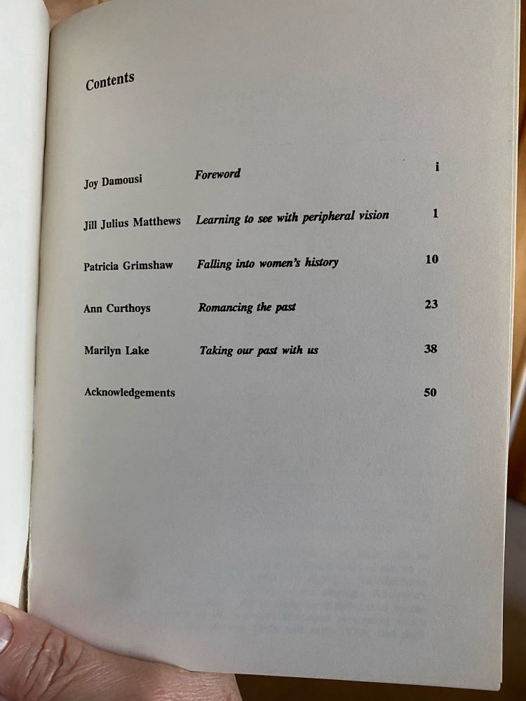 Contents page of the book ‘Feminist Histories’:
Joy Damousi Foreword
Jill Julius Matthews Learning to see with peripheral vision
Patricia Grimshaw Falling into women’s history
Ann Curthoys Romancing the past
Marilyn Lake Taking our past with us
Acknowledgements