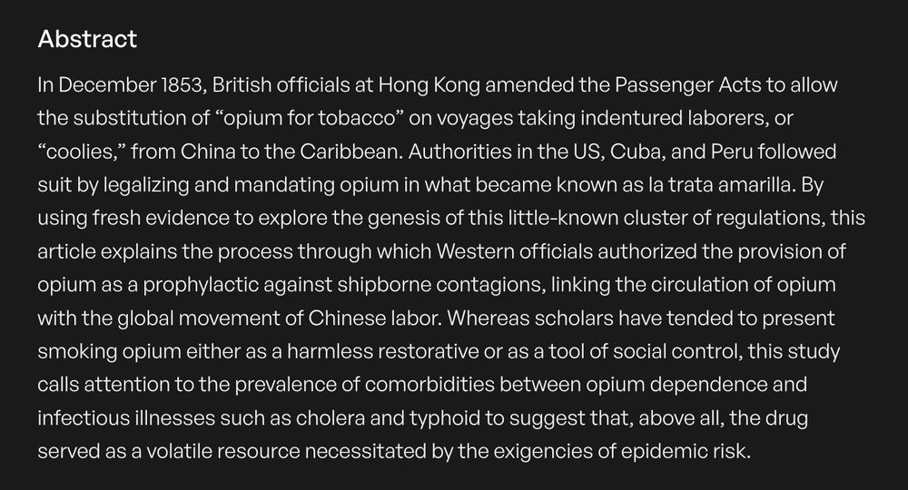 In December 1853, British officials at Hong Kong amended the Passenger Acts to allow the substitution of “opium for tobacco” on voyages taking indentured laborers, or “coolies,” from China to the Caribbean. Authorities in the US, Cuba, and Peru followed suit by legalizing and mandating opium in what became known as la trata amarilla. By using fresh evidence to explore the genesis of this little-known cluster of regulations, this article explains the process through which Western officials authorized the provision of opium as a prophylactic against shipborne contagions, linking the circulation of opium with the global movement of Chinese labor. Whereas scholars have tended to present smoking opium either as a harmless restorative or as a tool of social control, this study calls attention to the prevalence of comorbidities between opium dependence and infectious illnesses such as cholera and typhoid to suggest that, above all, the drug served as a volatile resource necessitated by the exigencies of epidemic risk.