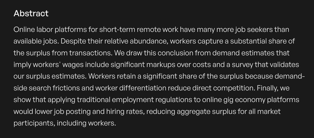  Online labor platforms for short-term remote work have many more job seekers than available jobs. Despite their relative abundance, workers capture a substantial share of the surplus from transactions. We draw this conclusion from demand estimates that imply workers' wages include significant markups over costs and a survey that validates our surplus estimates. Workers retain a significant share of the surplus because demand-side search frictions and worker differentiation reduce direct competition. Finally, we show that applying traditional employment regulations to online gig economy platforms would lower job posting and hiring rates, reducing aggregate surplus for all market participants, including workers. 