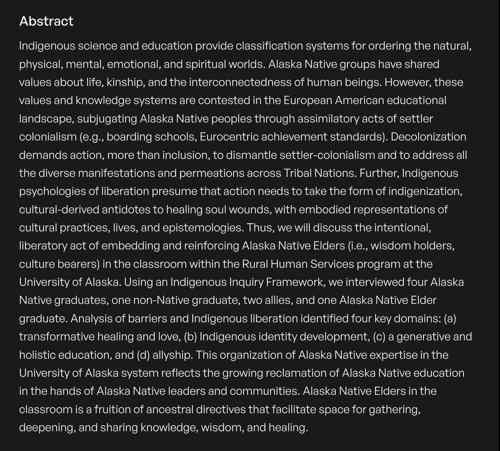 Indigenous science and education provide classification systems for ordering the natural, physical, mental, emotional, and spiritual worlds. Alaska Native groups have shared values about life, kinship, and the interconnectedness of human beings. However, these values and knowledge systems are contested in the European American educational landscape, subjugating Alaska Native peoples through assimilatory acts of settler colonialism (e.g., boarding schools, Eurocentric achievement standards). Decolonization demands action, more than inclusion, to dismantle settler-colonialism and to address all the diverse manifestations and permeations across Tribal Nations. Further, Indigenous psychologies of liberation presume that action needs to take the form of indigenization, cultural-derived antidotes to healing soul wounds, with embodied representations of cultural practices, lives, and epistemologies. Thus, we will discuss the intentional, liberatory act of embedding and reinforcing Alaska Native Elders (i.e., wisdom holders, culture bearers) in the classroom within the Rural Human Services program at the University of Alaska. Using an Indigenous Inquiry Framework, we interviewed four Alaska Native graduates, one non-Native graduate, two allies, and one Alaska Native Elder graduate. Analysis of barriers and Indigenous liberation identified four key domains: (a) transformative healing and love, (b) Indigenous identity development, (c) a generative and holistic education, and (d) allyship. This organization of Alaska Native expertise in the University of Alaska system reflects the growing reclamation of Alaska Native education in the hands of Alaska Native leaders and communities. Alaska Native Elders in the classroom is a fruition of ancestral directives that facilitate space for gathering, deepening, and sharing knowledge, wisdom, and healing. 