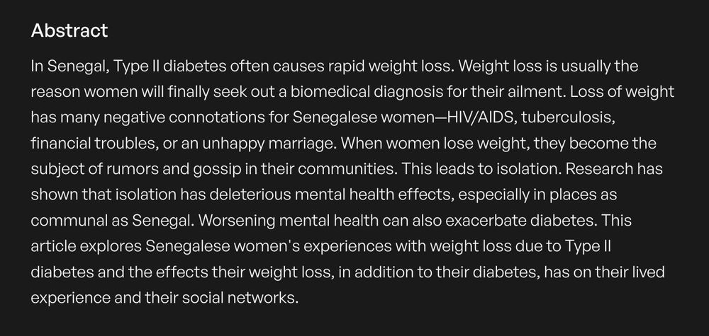 In Senegal, Type II diabetes often causes rapid weight loss. Weight loss is usually the reason women will finally seek out a biomedical diagnosis for their ailment. Loss of weight has many negative connotations for Senegalese women—HIV/AIDS, tuberculosis, financial troubles, or an unhappy marriage. When women lose weight, they become the subject of rumors and gossip in their communities. This leads to isolation. Research has shown that isolation has deleterious mental health effects, especially in places as communal as Senegal. Worsening mental health can also exacerbate diabetes. This article explores Senegalese women's experiences with weight loss due to Type II diabetes and the effects their weight loss, in addition to their diabetes, has on their lived experience and their social networks.