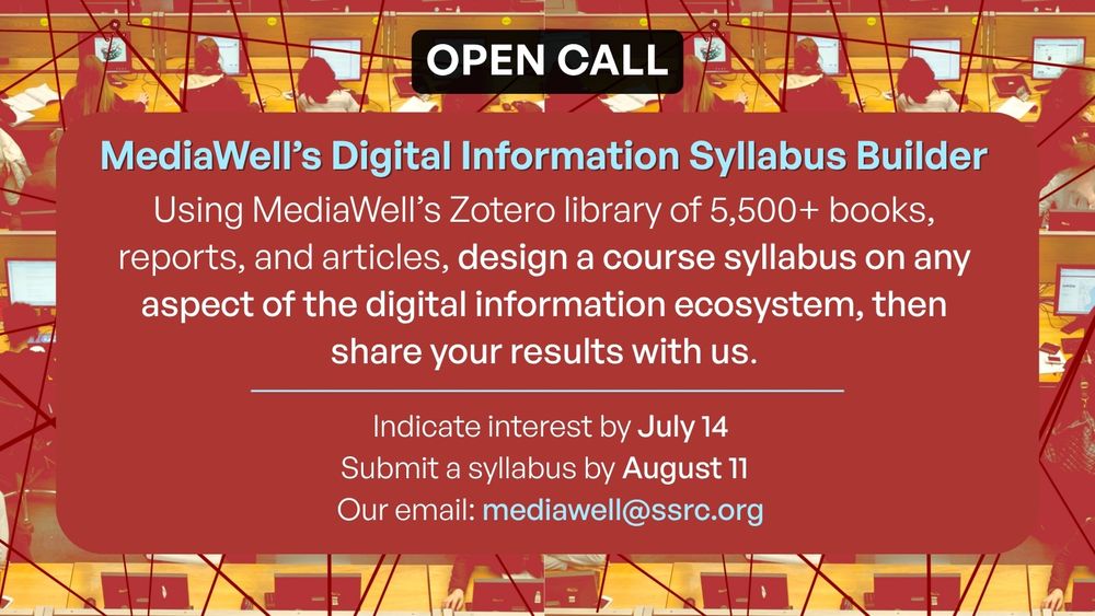 Open Call
MediaWell’s Digital Information Syllabus Builder
Using MediaWell’s Zotero library of 5,500+ books, reports, and articles, design a course syllabus on any aspect of the digital information ecosystem, then share your results with us.
Indicate interest by July 14
Submit a syllabus by August 11 
 Our email: mediawell@ssrc.org