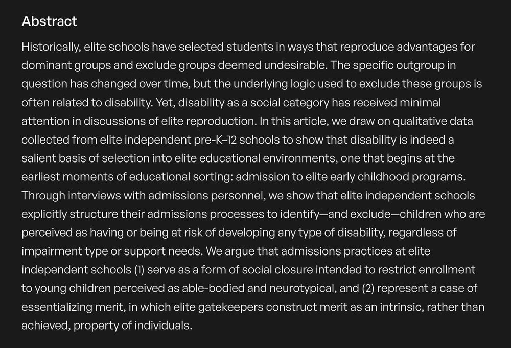 Historically, elite schools have selected students in ways that reproduce advantages for dominant groups and exclude groups deemed undesirable. The specific outgroup in question has changed over time, but the underlying logic used to exclude these groups is often related to disability. Yet, disability as a social category has received minimal attention in discussions of elite reproduction. In this article, we draw on qualitative data collected from elite independent pre-K–12 schools to show that disability is indeed a salient basis of selection into elite educational environments, one that begins at the earliest moments of educational sorting: admission to elite early childhood programs. Through interviews with admissions personnel, we show that elite independent schools explicitly structure their admissions processes to identify—and exclude—children who are perceived as having or being at risk of developing any type of disability, regardless of impairment type or support needs. We argue that admissions practices at elite independent schools (1) serve as a form of social closure intended to restrict enrollment to young children perceived as able-bodied and neurotypical, and (2) represent a case of essentializing merit, in which elite gatekeepers construct merit as an intrinsic, rather than achieved, property of individuals.