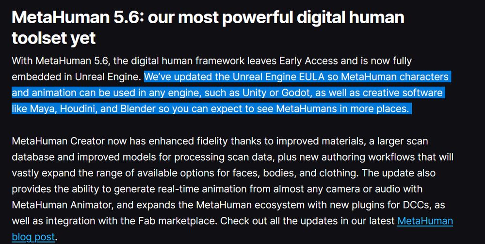 A screenshot with text: MetaHuman 5.6: our most powerful digital human toolset yet
With MetaHuman 5.6, the digital human framework leaves Early Access and is now fully embedded in Unreal Engine. We’ve updated the Unreal Engine EULA so MetaHuman characters and animation can be used in any engine, such as Unity or Godot, as well as creative software like Maya, Houdini, and Blender so you can expect to see MetaHumans in more places. 

MetaHuman Creator now has enhanced fidelity thanks to improved materials, a larger scan database and improved models for processing scan data, plus new authoring workflows that will vastly expand the range of available options for faces, bodies, and clothing. The update also provides the ability to generate real-time animation from almost any camera or audio with MetaHuman Animator, and expands the MetaHuman ecosystem with new plugins for DCCs, as well as integration with the Fab marketplace. Check out all the updates in our latest MetaHuman blog post.

In the text the following sentence is highlighted: We’ve updated the Unreal Engine EULA so MetaHuman characters and animation can be used in any engine, such as Unity or Godot, as well as creative software like Maya, Houdini, and Blender so you can expect to see MetaHumans in more places. 

