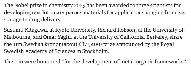 A screenshot of a very short news story: "The Nobel prize in chemistry 2025 has been awarded to three scientists for developing revolutionary porous materials for applications ranging from gas storage to drug delivery.

Susumu Kitagawa, at Kyoto University, Richard Robson, at the University of Melbourne, and Omar Yaghi, at the University of California, Berkeley, share the 11m Swedish kronor (about £871,400) prize announced by the Royal Swedish Academy of Sciences in Stockholm.

The trio were honoured “for the development of metal-organic frameworks”."
