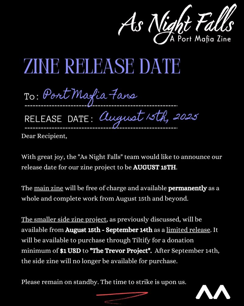 ZINE RELEASE DATE

To: Port Mafia Fans
Release Date: August 15th, 2025

"Dear Recipient,

With great joy, the "As Night Falls" team would like to announce our release date for our zine project to be AUGUST 15TH.

The main zine will be free of charge and available permanently as a whole and complete work from August 15th and beyond.

The smaller side zine project, as previously discussed, will be available from August 15th - September 14th as a limited release. It will be available to purchase through Tiltify for a donation minimum of $1 USD to "The Trevor Project".  After September 14th, the side zine will no longer be available for purchase.

Please remain on standby. The time to strike is upon us."