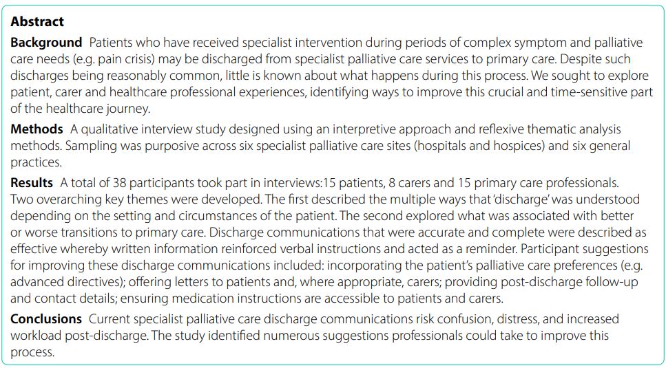 Abstract

Background: Patients who have received specialist intervention during periods of complex symptom and palliative care needs (e.g. pain crisis) may be discharged from specialist palliative care services to primary care. Despite such discharges being reasonably common, little is known about what happens during this process. We sought to explore 
patient, carer and healthcare professional experiences, identifying ways to improve this crucial and time-sensitive part of the healthcare journey.

Methods: A qualitative interview study designed using an interpretive approach and reflexive thematic analysis methods. Sampling was purposive across six specialist palliative care sites (hospitals and hospices) and six general practices.

Results: A total of 38 participants took part in interviews:15 patients, 8 carers and 15 primary care professionals. Two overarching key themes were developed. The first described the multiple ways that ‘discharge’ was understood depending on the setting and circumstances of the patient. The second explored what was associated with better 
or worse transitions to primary care. Discharge communications that were accurate and complete were described as effective whereby written information reinforced verbal instructions and acted as a reminder. Participant suggestions for improving these discharge communications included: incorporating the patient’s palliative care preferences (e.g. advanced directives); offering letters to patients and, where appropriate, carers; providing post-discharge follow-up 
and contact details; ensuring medication instructions are accessible to patients and carers.

Conclusions: Current specialist palliative care discharge communications risk confusion, distress, and increased workload post-discharge. The study identified numerous suggestions professionals could take to improve this process.