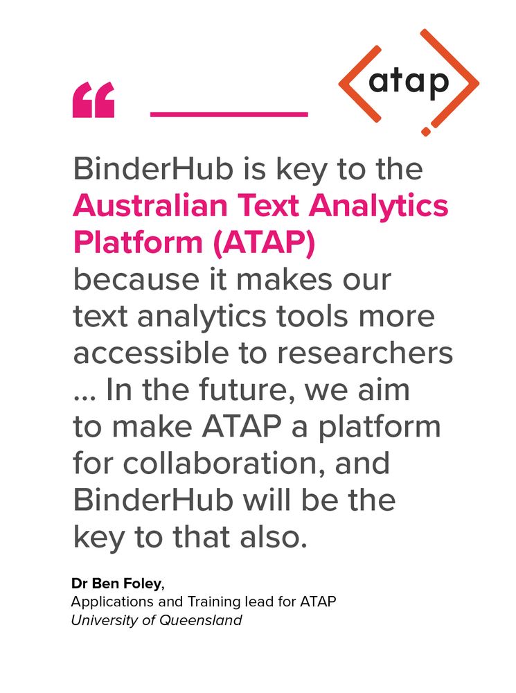 “BinderHub is key to the Australian Text Analytics Platform (ATAP) because it makes our text analytics tools more accessible to researchers ... In the future, we aim to make ATAP a platform for collaboration, and BinderHub will be the key to that also.” – Dr Ben Foley, Applications and Training lead for ATAP at the University of Queensland.