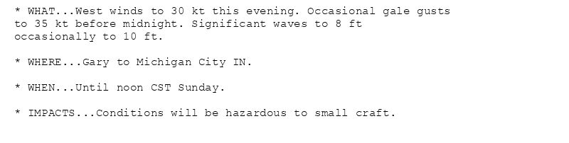* WHAT...West winds to 30 kt this evening. Occasional gale gusts
to 35 kt before midnight. Significant waves to 8 ft
occasionally to 10 ft.

* WHERE...Gary to Michigan City IN.

* WHEN...Until noon CST Sunday.

* IMPACTS...Conditions will be hazardous to small craft.