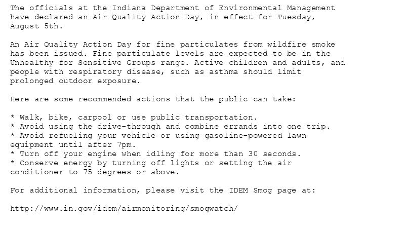 The officials at the Indiana Department of Environmental Management
have declared an Air Quality Action Day, in effect for Tuesday,
August 5th.

An Air Quality Action Day for fine particulates from wildfire smoke
has been issued. Fine particulate levels are expected to be in the
Unhealthy for Sensitive Groups range. Active children and adults, and
people with respiratory disease, such as asthma should limit
prolonged outdoor exposure.

Here are some recommended actions that the public can take:

* Walk, bike, carpool or use public transportation.
* Avoid using the drive-through and combine errands into one trip.
* Avoid refueling your vehicle or using gasoline-powered lawn
equipment until after 7pm.
* Turn off your engine when idling for more than 30 seconds.
* Conserve energy by turning off lights or setting the air
conditioner to 75 degrees or above.

For additional information, please visit the IDEM Smog page at:

http://www.in.gov/idem/airmonitoring/smogwatch/