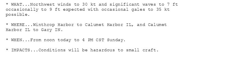 * WHAT...Northwest winds to 30 kt and significant waves to 7 ft
occasionally to 9 ft expected with occasional gales to 35 kt
possible.

* WHERE...Winthrop Harbor to Calumet Harbor IL, and Calumet
Harbor IL to Gary IN.

* WHEN...From noon today to 4 PM CST Sunday.

* IMPACTS...Conditions will be hazardous to small craft.