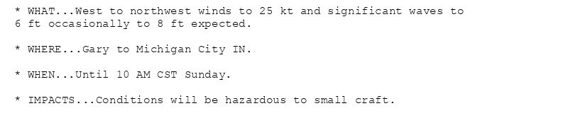 * WHAT...West to northwest winds to 25 kt and significant waves to
6 ft occasionally to 8 ft expected.

* WHERE...Gary to Michigan City IN.

* WHEN...Until 10 AM CST Sunday.

* IMPACTS...Conditions will be hazardous to small craft.