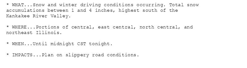 * WHAT...Snow and winter driving conditions occurring. Total snow
accumulations between 1 and 4 inches, highest south of the
Kankakee River Valley.

* WHERE...Portions of central, east central, north central, and
northeast Illinois.

* WHEN...Until midnight CST tonight.

* IMPACTS...Plan on slippery road conditions.