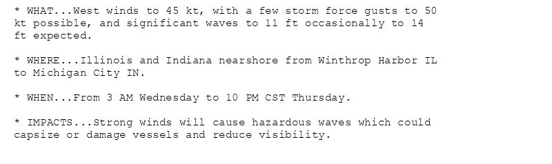 * WHAT...West winds to 45 kt, with a few storm force gusts to 50
kt possible, and significant waves to 11 ft occasionally to 14
ft expected.

* WHERE...Illinois and Indiana nearshore from Winthrop Harbor IL
to Michigan City IN.

* WHEN...From 3 AM Wednesday to 10 PM CST Thursday.

* IMPACTS...Strong winds will cause hazardous waves which could
capsize or damage vessels and reduce visibility.