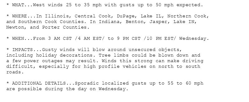 * WHAT...West winds 25 to 35 mph with gusts up to 50 mph expected.

* WHERE...In Illinois, Central Cook, DuPage, Lake IL, Northern Cook,
and Southern Cook Counties. In Indiana, Benton, Jasper, Lake IN,
Newton, and Porter Counties.

* WHEN...From 3 AM CST /4 AM EST/ to 9 PM CST /10 PM EST/ Wednesday.

* IMPACTS...Gusty winds will blow around unsecured objects,
including holiday decorations. Tree limbs could be blown down and
a few power outages may result. Winds this strong can make driving
difficult, especially for high profile vehicles on north to south
roads.

* ADDITIONAL DETAILS...Sporadic localized gusts up to 55 to 60 mph
are possible during the day on Wednesday.