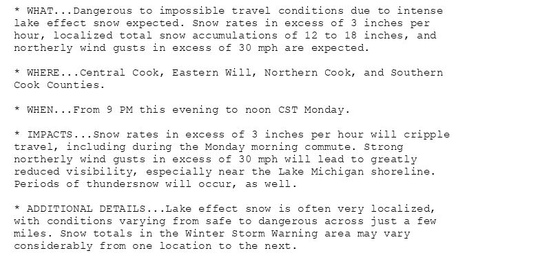 * WHAT...Dangerous to impossible travel conditions due to intense
lake effect snow expected. Snow rates in excess of 3 inches per
hour, localized total snow accumulations of 12 to 18 inches, and
northerly wind gusts in excess of 30 mph are expected.

* WHERE...Central Cook, Eastern Will, Northern Cook, and Southern
Cook Counties.

* WHEN...From 9 PM this evening to noon CST Monday.

* IMPACTS...Snow rates in excess of 3 inches per hour will cripple
travel, including during the Monday morning commute. Strong
northerly wind gusts in excess of 30 mph will lead to greatly
reduced visibility, especially near the Lake Michigan shoreline.
Periods of thundersnow will occur, as well.

* ADDITIONAL DETAILS...Lake effect snow is often very localized,
with conditions varying from safe to dangerous across just a few
miles. Snow totals in the Winter Storm Warning area may vary
considerably from one location to the next.