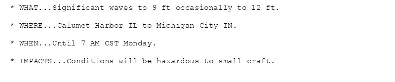 * WHAT...Significant waves to 9 ft occasionally to 12 ft.

* WHERE...Calumet Harbor IL to Michigan City IN.

* WHEN...Until 7 AM CST Monday.

* IMPACTS...Conditions will be hazardous to small craft.