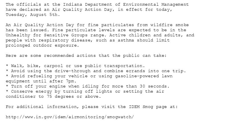 The officials at the Indiana Department of Environmental Management
have declared an Air Quality Action Day, in effect for today,
Tuesday, August 5th.

An Air Quality Action Day for fine particulates from wildfire smoke
has been issued. Fine particulate levels are expected to be in the
Unhealthy for Sensitive Groups range. Active children and adults, and
people with respiratory disease, such as asthma should limit
prolonged outdoor exposure.

Here are some recommended actions that the public can take:

* Walk, bike, carpool or use public transportation.
* Avoid using the drive-through and combine errands into one trip.
* Avoid refueling your vehicle or using gasoline-powered lawn
equipment until after 7pm.
* Turn off your engine when idling for more than 30 seconds.
* Conserve energy by turning off lights or setting the air
conditioner to 75 degrees or above.

For additional information, please visit the IDEM Smog page at:

http://www.in.gov/idem/airmonitoring/smogwatch/