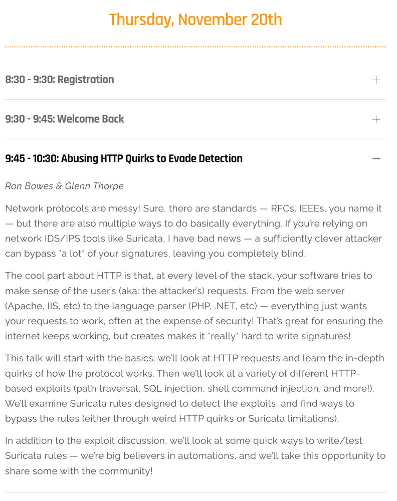 Network protocols are messy! Sure, there are standards — RFCs, IEEEs, you name it — but there are also multiple ways to do basically everything. If you’re relying on network IDS/IPS tools like Suricata, I have bad news — a sufficiently clever attacker can bypass *a lot* of your signatures, leaving you completely blind.

The cool part about HTTP is that, at every level of the stack, your software tries to make sense of the user’s (aka: the attacker’s) requests. From the web server (Apache, IIS, etc) to the language parser (PHP, .NET, etc) — everything just wants your requests to work, often at the expense of security! That’s great for ensuring the internet keeps working, but creates makes it *really* hard to write signatures!

This talk will start with the basics: we’ll look at HTTP requests and learn the in-depth quirks of how the protocol works. Then we’ll look at a variety of different HTTP-based exploits (path traversal, SQL injection, shell command injection, and more!). We’ll exam