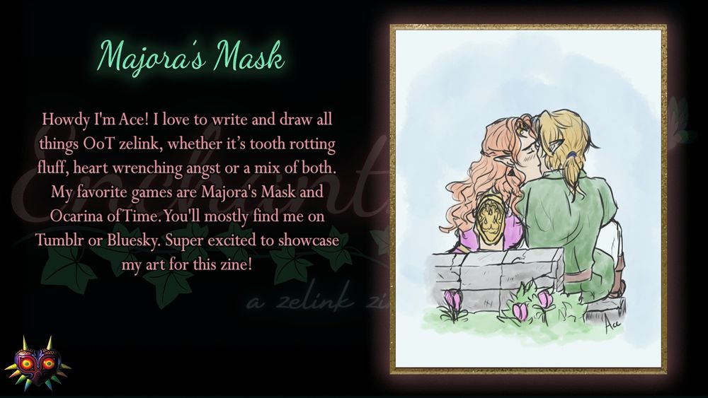 Howdy I'm Ace! I love to write and draw all things OoT zelink, whether it’s tooth rotting fluff, heart-wrenching angst or a mix of both. My favorite games are Majora's Mask and Ocarina of Time. You'll mostly find me on Tumblr or Bluesky. Super excited to showcase my art for this zine!