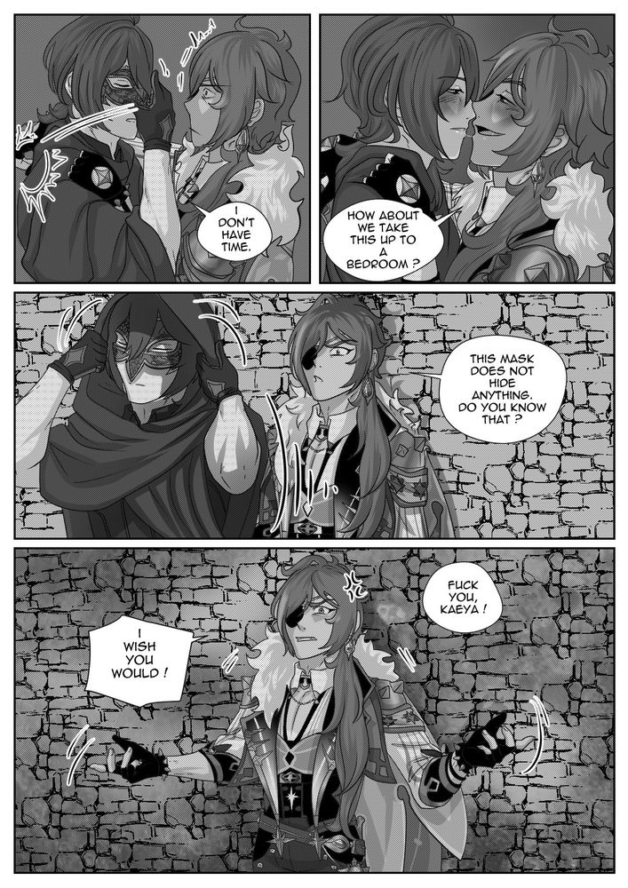 Kaeya: How about we take this up to a bedroom ?
Diluc puts his mask back on: I don't have time.
Kaeya is offended, Diluc is turning his back to him and put it hood on.
Kaeya: This mask does not hide anything, do you know that ?
Diluc going away: Fuck you, Kaeya.
Kaeya: I wish you would !