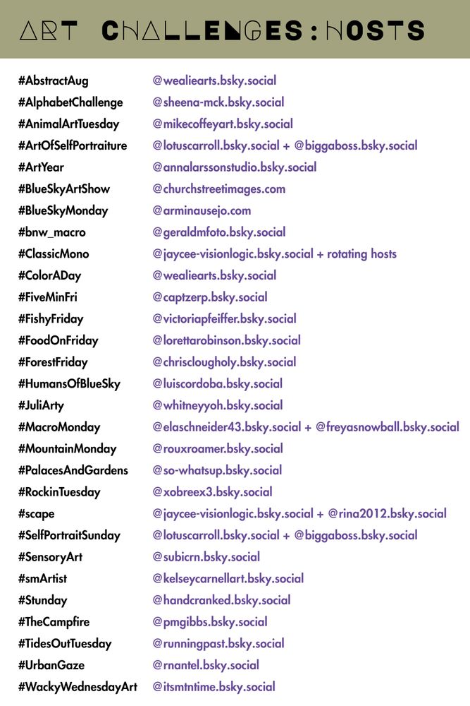 Art Challenges: Hosts

#AbstractAug: @wealiearts.bsky.social‬
#AlphabetChallenge: @sheena-mck.bsky.social
#AnimalArtTuesday: @mikecoffeyart.bsky.social
#ArtOfSelfPortraiture: @lotuscarroll.bsky.social + @biggaboss.bsky.social
#ArtYear: @annalarssonstudio.bsky.social
#BlueSkyArtShow: @churchstreetimages.com
#BlueSkyMonday: @arminausejo.com
#bnw_macro: @geraldmfoto.bsky.social‬
#ClassicMono: @jaycee-visionlogic.bsky.social + rotating hosts
#ColorADay: @wealiearts.bsky.social‬
#dyicad2025: @tammy999.bsky.social‬
#FiveMinFri: @captzerp.bsky.social‬
#FishyFriday: @victoriapfeiffer.bsky.social‬
#FoodOnFriday: @lorettarobinson.bsky.social‬
#ForestFriday: @chrisclougholy.bsky.social 
#HumansOfBlueSky: @luiscordoba.bsky.social 
#JuliArty: @whitneyyoh.bsky.social‬
#LLJP: @jam2estph.bsky.social
#MacroMonday: @elaschneider43.bsky.social + @freyasnowball.bsky.social 
#MountainMonday: @rouxroamer.bsky.social
#PalacesAndGardens: @so-whatsup.bsky.social‬
#RockinTuesday: @xobreex3.bsky.social 
#scape: @jaycee-visionlogic.bsky.social + @rina2012.bsky.social‬ 
#SelfPortraitSunday: @lotuscarroll.bsky.social + @biggaboss.bsky.social 
#SensoryArt: @subicrn.bsky.social
#smArtist: @kelseycarnellart.bsky.social‬
#Stunday: @handcranked.bsky.social
#TheCampfire: @pmgibbs.bsky.social‬
#TidesOutTuesday: @runningpast.bsky.social
#UrbanGaze: @rnantel.bsky.social 
#WackyWednesdayArt: @itsmtntime.bsky.social