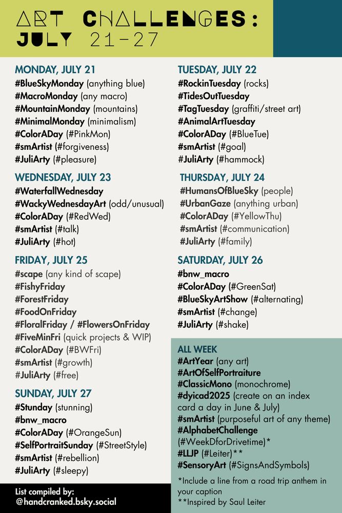 Art Challenges: July 21–27

Monday, July 21 
#BlueSkyMonday (anything blue)
#MacroMonday (any macro)
#MountainMonday (mountains)
#MinimalMonday (minimalism)
#ColorADay (#PinkMon)
#smArtist (#forgiveness)
#JuliArty (#pleasure)

Tuesday, July 22
#RockinTuesday (rocks)
#TidesOutTuesday 
#TagTuesday (graffiti/street art)
#AnimalArtTuesday 
#ColorADay (#BlueTue)
#smArtist (#goal)
#JuliArty (#hammock)

Wednesday, July 23
#WaterfallWednesday
#WackyWednesdayArt (odd/unusual)
#ColorADay (#RedWed)
#smArtist (#talk)
#JuliArty (#hot)

Thursday, July 24
#HumansOfBlueSky (people)
#UrbanGaze (anything urban)
#ColorADay (#YellowThu)
#smArtist (#communication)
#JuliArty (#family)

Friday, July 25
#scape (any kind of scape)
#FishyFriday
#ForestFriday
#FoodOnFriday
#FloralFriday / #FlowersOnFriday
#FiveMinFri (quick projects & WIP)
#ColorADay (#BWFri)
#smArtist (#growth)
#JuliArty (#free)

Saturday, July 26
#bnw_macro
#ColorADay (#GreenSat)
#BlueSkyArtShow (#alternating)
#smArtist (#change)
#JuliArty (#shake)

Sunday, July 27
#Stunday (stunning)
#bnw_macro
#ColorADay (#OrangeSun)
#SelfPortraitSunday (#StreetStyle)
#smArtist (#rebellion)
#JuliArty (#sleepy)

All week
#ArtYear (any art)
#ArtOfSelfPortraiture 
#ClassicMono (monochrome)
#dyicad2025 (create on an index 
card a day in June & July)
#smArtist (purposeful art of any theme)
#AlphabetChallenge (#WeekDforDrivetime)*
#LLJP (#Leiter)**
#SensoryArt (#SignsAndSymbols)

*Include a line from a road trip anthem in your caption
**Inspired by Saul Leiter