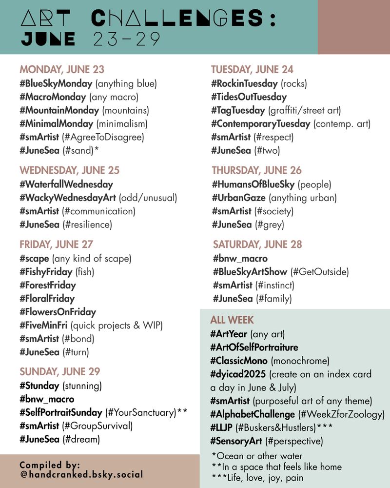 Art Challenges: June 23–29

Monday, June 23
#BlueSkyMonday (anything blue)
#MacroMonday (any macro)
#MountainMonday (mountains)
#MinimalMonday (minimalism)
#smArtist (#AgreeToDisagree)
#JuneSea (#sand)*

Tuesday, June 24
#RockinTuesday (rocks)
#TidesOutTuesday 
#TagTuesday (graffiti/street art)
#ContemporaryTuesday (contemp. art)
#smArtist (#respect)
#JuneSea (#two)

Wednesday, June 25
#WaterfallWednesday
#WackyWednesdayArt (odd/unusual)
#smArtist (#communication)
#JuneSea (#resilience)

Thursday, June 26
#HumansOfBlueSky (people)
#UrbanGaze (anything urban)
#smArtist (#society)
#JuneSea (#grey)

FRIDAY, June 27
#scape (any kind of scape)
#FishyFriday (fish)
#ForestFriday
#FloralFriday 
#FlowersOnFriday
#FiveMinFri (quick projects & WIP)
#smArtist (#bond)
#JuneSea (#turn)

Saturday, June 28
#bnw_macro
#BlueSkyArtShow (#GetOutside)
#smArtist (#instinct)
#JuneSea (#family)

Sunday, June 29
#Stunday (stunning)
#bnw_macro
#SelfPortraitSunday (#YourSanctuary)**
#smArtist (#GroupSurvival)
#JuneSea (#dream)

All Week
#ArtYear (any art)
#ArtOfSelfPortraiture 
#ClassicMono (monochrome)
#dyicad2025 (create on an index card 
a day in June & July)
#smArtist (purposeful art of any theme)
#AlphabetChallenge (#WeekZforZoology)
#LLJP (#Buskers&Hustlers)***
#SensoryArt (#perspective)

*Ocean or other water 
**In a space that feels like home
***Life, love, joy, pain
