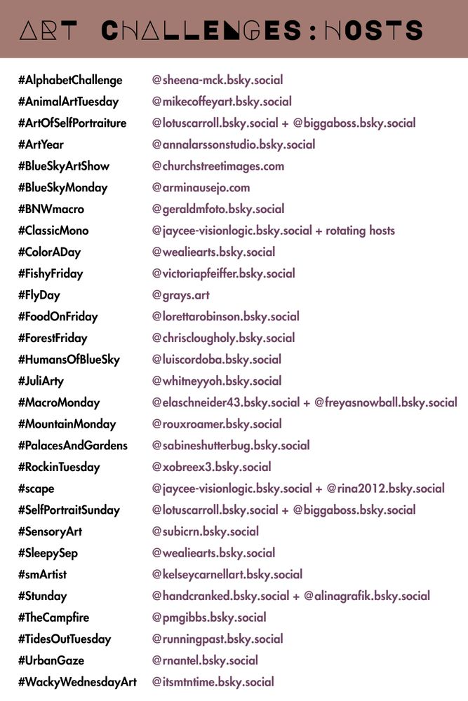 Art Challenges: Hosts 

#AlphabetChallenge: @sheena-mck.bsky.social
#AnimalArtTuesday: @mikecoffeyart.bsky.social
#ArtOfSelfPortraiture: @lotuscarroll.bsky.social + @biggaboss.bsky.social
#ArtYear: @annalarssonstudio.bsky.social
#BlueSkyArtShow: @churchstreetimages.com
#BlueSkyMonday: @arminausejo.com
#BNWmacro: @geraldmfoto.bsky.social‬
#ClassicMono: @jaycee-visionlogic.bsky.social + rotating hosts
#ColorADay: @wealiearts.bsky.social‬
#dyicad2025: @tammy999.bsky.social‬
#FishyFriday: @victoriapfeiffer.bsky.social‬
#FlyDay: @grays.art
#FoodOnFriday: @lorettarobinson.bsky.social‬
#ForestFriday: @chrisclougholy.bsky.social 
#HumansOfBlueSky: @luiscordoba.bsky.social 
#JuliArty: @whitneyyoh.bsky.social‬
#LLJP: @jam2estph.bsky.social
#MacroMonday: @elaschneider43.bsky.social + @freyasnowball.bsky.social 
#MountainMonday: @rouxroamer.bsky.social
#PalacesAndGardens: @sabineshutterbug.bsky.social‬
#RockinTuesday: @xobreex3.bsky.social 
#scape: @jaycee-visionlogic.bsky.social + @rina2012.bsky.social‬ 
#SelfPortraitSunday: @lotuscarroll.bsky.social + @biggaboss.bsky.social 
#SensoryArt: @subicrn.bsky.social
#SleepySep: @wealiearts.bsky.social‬
#smArtist: @kelseycarnellart.bsky.social‬
#Stunday: @handcranked.bsky.social + @alinagrafik.bsky.social
#TheCampfire: @pmgibbs.bsky.social‬
#TidesOutTuesday: @runningpast.bsky.social
#UrbanGaze: @rnantel.bsky.social 
#WackyWednesdayArt: @itsmtntime.bsky.social