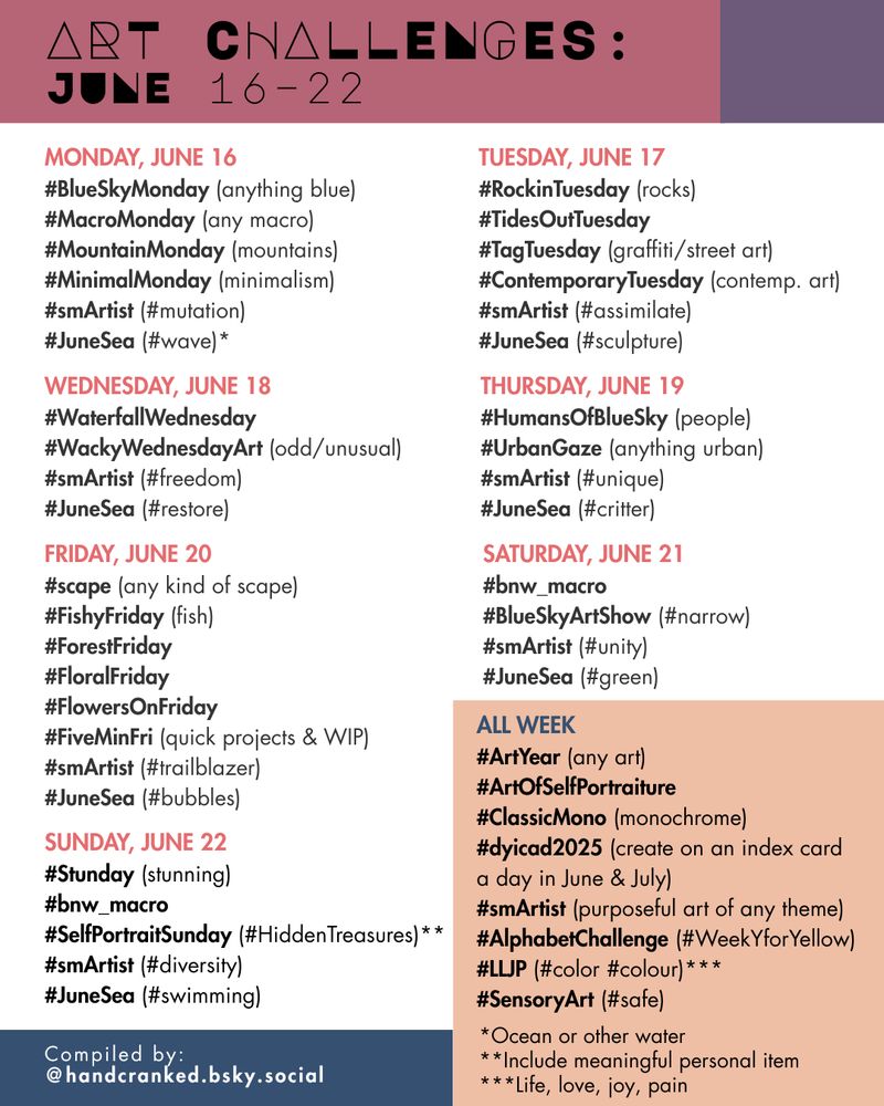 Art Challenges: June 16–22

Monday, June 16
#BlueSkyMonday (anything blue)
#MacroMonday (any macro)
#MountainMonday (mountains)
#MinimalMonday (minimalism)
#smArtist (#mutation)
#JuneSea (#wave)*

Tuesday, June 17
#RockinTuesday (rocks)
#TidesOutTuesday 
#TagTuesday (graffiti/street art)
#ContemporaryTuesday (contemp. art)
#smArtist (#assimilate)
#JuneSea (#sculpture)

Wednesday, June 18
#WaterfallWednesday
#WackyWednesdayArt (odd/unusual)
#smArtist (#freedom)
#JuneSea (#restore)

Thursday, June 19
#HumansOfBlueSky (people)
#UrbanGaze (anything urban)
#smArtist (#unique)
#JuneSea (#critter)

FRIDAY, June 20
#scape (any kind of scape)
#FishyFriday (fish)
#ForestFriday
#FloralFriday 
#FlowersOnFriday
#FiveMinFri (quick projects & WIP)
#smArtist (#trailblazer)
#JuneSea (#bubbles)

Saturday, June 21
#bnw_macro
#BlueSkyArtShow (#narrow)
#smArtist (#unity)
#JuneSea (#green)

Sunday, June 22
#Stunday (stunning)
#bnw_macro
#SelfPortraitSunday (#HiddenTreasures)**
#smArtist (#diversity)
#JuneSea (#swimming)

All Week
#ArtYear (any art)
#ArtOfSelfPortraiture 
#ClassicMono (monochrome)
#dyicad2025 (create on an index card 
a day in June & July)
#smArtist (purposeful art of any theme)
#AlphabetChallenge (#WeekYforYellow)
#LLJP (#color #colour)***
#SensoryArt (#safe)

*Ocean or other water 
**Include meaningful personal item
***Life, love, joy, pain