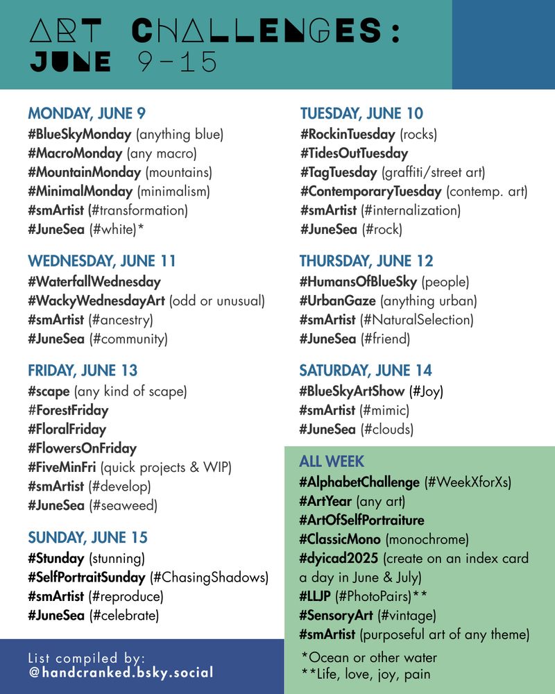 Art Challenges: June 9–15

Monday, June 9
#BlueSkyMonday (anything blue)
#MacroMonday (any macro)
#MountainMonday (mountains)
#MinimalMonday (minimalism)
#smArtist (#transformation)
#JuneSea (#white)*

Tuesday, June 10
#RockinTuesday (rocks)
#TidesOutTuesday 
#TagTuesday (graffiti/street art)
#ContemporaryTuesday (contemp. art)
#smArtist (#internalization)
#JuneSea (#rock)

Wednesday, June 11
#WaterfallWednesday
#WackyWednesdayArt (odd or unusual)
#smArtist (#ancestry)
#JuneSea (#community)

Thursday, June 12
#HumansOfBlueSky (people)
#UrbanGaze (anything urban)
#smArtist (#NaturalSelection)
#JuneSea (#friend)

FRIDAY, June 13
#scape (any kind of scape)
#ForestFriday
#FloralFriday 
#FlowersOnFriday
#FiveMinFri (quick projects & WIP)
#smArtist (#develop)
#JuneSea (#seaweed)

Saturday, June 14
#BlueSkyArtShow (#Joy)
#smArtist (#mimic)
#JuneSea (#clouds)

Sunday, June 15
#Stunday (stunning)
#SelfPortraitSunday (#ChasingShadows)
#smArtist (#reproduce)
#JuneSea (#celebrate)

All Week
#AlphabetChallenge (#WeekXforXs)
#ArtYear (any art)
#ArtOfSelfPortraiture 
#ClassicMono (monochrome)
#dyicad2025 (create on an index card 
a day in June & July)
#LLJP (#PhotoPairs)**
#SensoryArt (#vintage)
#smArtist (purposeful art of any theme)

*Ocean or other water 
**Life, love, joy, pain